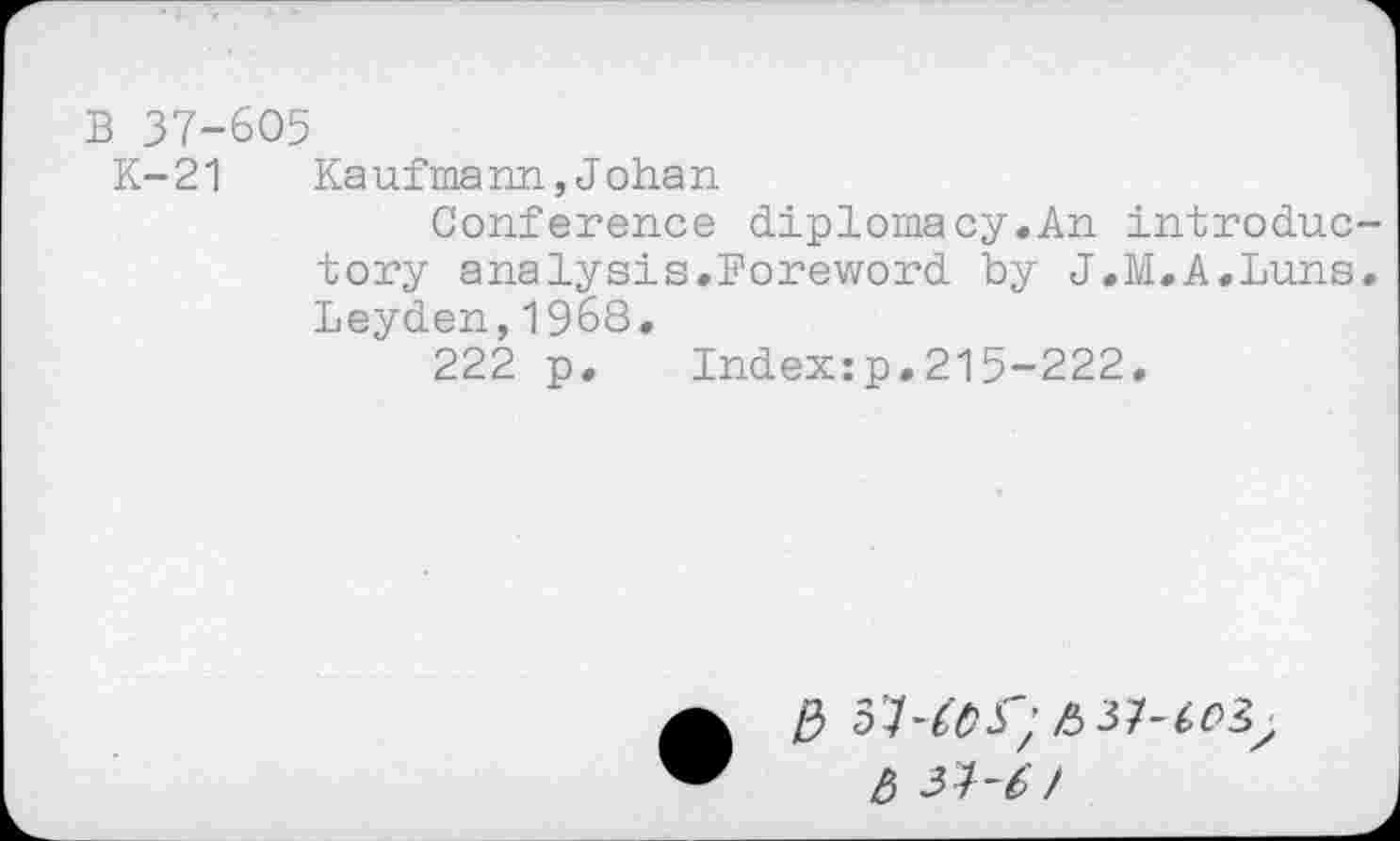 ﻿B 37-605
K-21 Kaufmann,Johan
Conference diplomacy.An introduc tory analysis.Foreword by J.M.A.Luns Leyden,1968.
222 p. Index:p,215-222.
/3 37-^5; £37-^3;